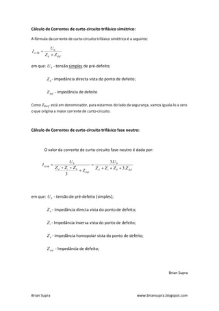 Cálculo de Correntes de curto-circuito trifásico simétrico:

A fórmula da corrente de curto-circuito trifásico simétrico é a seguinte:

                U0
I cc 3 
            Z d  Z def

em que: U 0 - tensão simples de pré-defeito;

             Z d - impedância directa vista do ponto de defeito ;

             Z def - impedância de defeito

Como            está em denominador, para estarmos do lado da segurança, vamos iguala-lo a zero
o que origina a maior corrente de curto-circuito.



Cálculo de Correntes de curto-circuito trifásico fase neutro:



            O valor da corrente de curto-circuito fase-neutro é dado por:

                           U0                       3.U 0
        I cc1                         
                   Zd  Zi  Zh           Z d  Z i  Z h  3.Z def
                                 Z def
                        3




em que: U 0 - tensão de pré-defeito (simples);

             Z d - Impedância directa vista do ponto de defeito;

             Z i - Impedância inversa vista do ponto de defeito;

             Z h - Impedância homopolar vista do ponto de defeito;

             Z def - Impedância de defeito;




                                                                                      Brian Supra




Brian Supra                                                           www.briansupra.blogspot.com
 