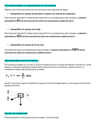 ESFUERZOS DEBIDO AL DESEQUILIBRIO DE TRACCIONES
Debidos a las fuerzas de tensión de los conductores sobre cada lado del apoyo
• Desequilibrio en apoyos de alineación y ángulo con cadenas de suspensión
Para líneas de hasta 66 kV (media tensión hasta 20 kV) se considerará por este concepto un esfuerzo
equivalente al 8% de las tracciones de todos los conductores y cables de tierra.
• Desequilibrio en apoyos de anclaje
Para líneas de hasta 66 kV (media tensión hasta 20 kV) se considerará por este concepto un esfuerzo
equivalente al 50% de las tracciones de todos los conductores y cables de tierra.
• Desequilibrio en apoyos de fin de línea
Para todas las líneas se considerará por este concepto un esfuerzo equivalente al 100% de las
tracciones de todos los conductores y cables de tierra.
ESFUERZO RESULTANTE DE ANGULO
En los apoyos situados en un punto en el que el trazado ofrezca un cambio de dirección se tendrá en cuenta
además, el esfuerzo resultante de ángulo de las tracciones de los conductores y cables de tierra. La
resultante de ángulo está definida por la ecuación:
donde F es la fuerza según la hipótesis de carga (la máxima) correspondiente y α es el ángulo de desvió de
trazado de la línea.
ROTURA DE CONDUCTOR
Provoca torsiones y tiene efecto sobre los anclajes y finales de linea
 