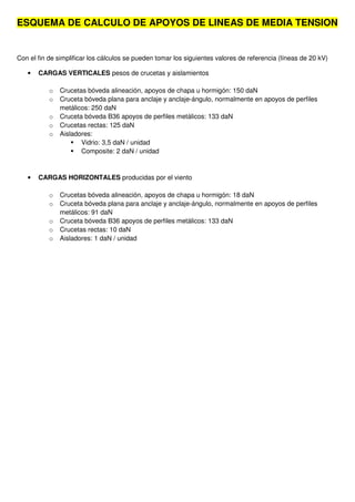 ESQUEMA DE CALCULO DE APOYOS DE LINEAS DE MEDIA TENSION
Con el fin de simplificar los cálculos se pueden tomar los siguientes valores de referencia (líneas de 20 kV)
• CARGAS VERTICALES pesos de crucetas y aislamientos
o Crucetas bóveda alineación, apoyos de chapa u hormigón: 150 daN
o Cruceta bóveda plana para anclaje y anclaje-ángulo, normalmente en apoyos de perfiles
metálicos: 250 daN
o Cruceta bóveda B36 apoyos de perfiles metálicos: 133 daN
o Crucetas rectas: 125 daN
o Aisladores:
Vidrio: 3,5 daN / unidad
Composite: 2 daN / unidad
• CARGAS HORIZONTALES producidas por el viento
o Crucetas bóveda alineación, apoyos de chapa u hormigón: 18 daN
o Cruceta bóveda plana para anclaje y anclaje-ángulo, normalmente en apoyos de perfiles
metálicos: 91 daN
o Cruceta bóveda B36 apoyos de perfiles metálicos: 133 daN
o Crucetas rectas: 10 daN
o Aisladores: 1 daN / unidad
 