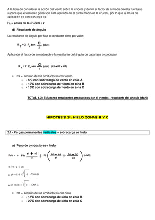 A la hora de considerar la acción del viento sobre la cruceta y definir el factor de armado de esta fuerza se
supone que el esfuerzo generado está aplicado en el punto medio de la cruceta, por lo que la altura de
aplicación de este esfuerzo es:
H5 = Altura de la cruceta / 2
d) Resultante de ángulo
La resultante de ángulo por fase o conductor tiene por valor:
Aplicando el factor de armado sobre la resultante del ángulo de cada fase o conductor
• Fv = Tensión de los conductores con viento
o - 5ºC con sobrecarga de viento en zona A
o - 10ºC con sobrecarga de viento en zona B
o - 15ºC con sobrecarga de viento en zona C
TOTAL 1.2: Esfuerzos resultantes producidos por el viento + resultante del ángulo (daN)
HIPOTESIS 2ª: HIELO ZONAS B Y C
2.1.- Cargas permanentes verticales + sobrecarga de hielo
a) Peso de conductores + hielo
• Fh = Tensión de los conductores con hielo
o - 15ºC con sobrecarga de hielo en zona B
o - 20ºC con sobrecarga de hielo en zona C
 