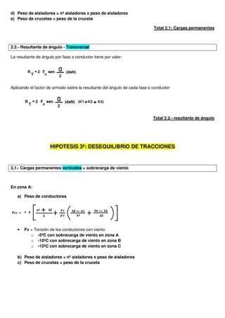 d) Peso de aisladores = nº aisladores x peso de aisladores
e) Peso de crucetas = peso de la cruceta
Total 2.1: Cargas permanentes
2.2.- Resultante de ángulo - Transversal
La resultante de ángulo por fase o conductor tiene por valor:
Aplicando el factor de armado sobre la resultante del ángulo de cada fase o conductor
Total 2.2.- resultante de ángulo
HIPOTESIS 3ª: DESEQUILIBRIO DE TRACCIONES
3.1.- Cargas permanentes verticales + sobrecarga de viento
En zona A:
a) Peso de conductores
• Fv = Tensión de los conductores con viento
o -5ºC con sobrecarga de viento en zona A
o -10ºC con sobrecarga de viento en zona B
o -15ºC con sobrecarga de viento en zona C
b) Peso de aisladores = nº aisladores x peso de aisladores
c) Peso de crucetas = peso de la cruceta
 