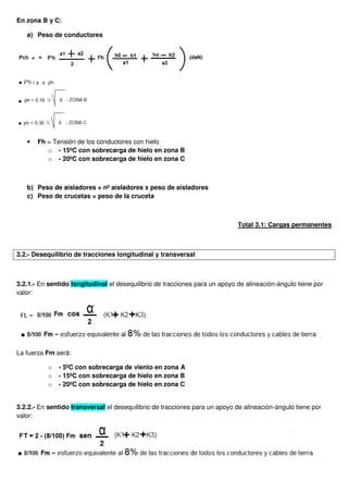 En zona B y C:
a) Peso de conductores
• Fh = Tensión de los conductores con hielo
o - 15ºC con sobrecarga de hielo en zona B
o - 20ºC con sobrecarga de hielo en zona C
b) Peso de aisladores = nº aisladores x peso de aisladores
c) Peso de crucetas = peso de la cruceta
Total 3.1: Cargas permanentes
3.2.- Desequilibrio de tracciones longitudinal y transversal
3.2.1.- En sentido longitudinal el desequilibrio de tracciones para un apoyo de alineación-ángulo tiene por
valor:
La fuerza Fm será:
o - 5ºC con sobrecarga de viento en zona A
o - 15ºC con sobrecarga de hielo en zona B
o - 20ºC con sobrecarga de hielo en zona C
3.2.2.- En sentido transversal el desequilibrio de tracciones para un apoyo de alineación-ángulo tiene por
valor:
 