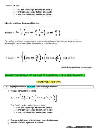 La fuerza Fm será:
o - 5ºC con sobrecarga de viento en zona A
o - 15ºC con sobrecarga de hielo en zona B
o - 20ºC con sobrecarga de hielo en zona C
3.2.3.- La resultante de desequilibrio será:
Para aplicar una fuerza equivalente que tenga en cuenta la suma de esfuerzos que provocan los
desequilibrios de los conductores aplicaremos el factor de armado.
Total 3.2: Desequilibrio de tracciones
APOYOS CON CADENAS DE ANCLAJE DE ALINEACION O DE ALINEACION-ANGULO
HIPOTESIS 1ª VIENTO
1.1.- Cargas permanentes verticales con sobrecarga de viento
a) Peso de conductores + viento
• Fv = Tensión de los conductores con viento
o - 5ºC con sobrecarga de viento en zona A
o - 10ºC con sobrecarga de viento en zona B
o - 15ºC con sobrecarga de viento en zona C
b) Peso de aisladores = nº aisladores x peso de aisladores
c) Peso de crucetas = peso de la cruceta
Total 1.1: Cargas permanentes
 