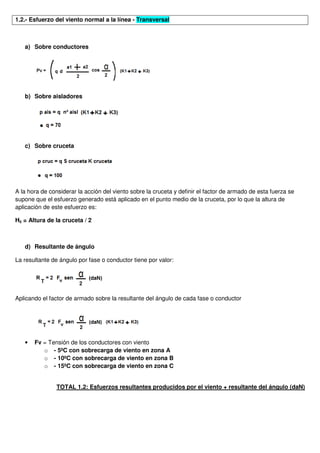 1.2.- Esfuerzo del viento normal a la línea - Transversal
a) Sobre conductores
b) Sobre aisladores
c) Sobre cruceta
A la hora de considerar la acción del viento sobre la cruceta y definir el factor de armado de esta fuerza se
supone que el esfuerzo generado está aplicado en el punto medio de la cruceta, por lo que la altura de
aplicación de este esfuerzo es:
H5 = Altura de la cruceta / 2
d) Resultante de ángulo
La resultante de ángulo por fase o conductor tiene por valor:
Aplicando el factor de armado sobre la resultante del ángulo de cada fase o conductor
• Fv = Tensión de los conductores con viento
o - 5ºC con sobrecarga de viento en zona A
o - 10ºC con sobrecarga de viento en zona B
o - 15ºC con sobrecarga de viento en zona C
TOTAL 1.2: Esfuerzos resultantes producidos por el viento + resultante del ángulo (daN)
 