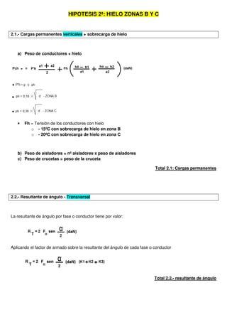 HIPOTESIS 2ª: HIELO ZONAS B Y C
2.1.- Cargas permanentes verticales + sobrecarga de hielo
a) Peso de conductores + hielo
• Fh = Tensión de los conductores con hielo
o - 15ºC con sobrecarga de hielo en zona B
o - 20ºC con sobrecarga de hielo en zona C
b) Peso de aisladores = nº aisladores x peso de aisladores
c) Peso de crucetas = peso de la cruceta
Total 2.1: Cargas permanentes
2.2.- Resultante de ángulo - Transversal
La resultante de ángulo por fase o conductor tiene por valor:
Aplicando el factor de armado sobre la resultante del ángulo de cada fase o conductor
Total 2.2.- resultante de ángulo
 