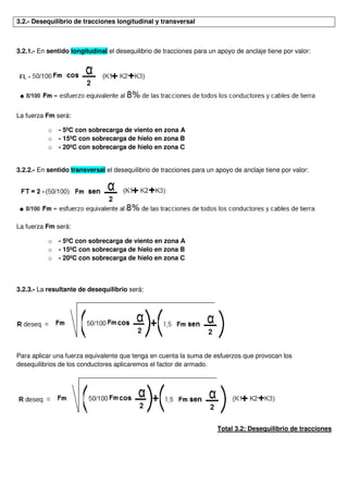 3.2.- Desequilibrio de tracciones longitudinal y transversal
3.2.1.- En sentido longitudinal el desequilibrio de tracciones para un apoyo de anclaje tiene por valor:
La fuerza Fm será:
o - 5ºC con sobrecarga de viento en zona A
o - 15ºC con sobrecarga de hielo en zona B
o - 20ºC con sobrecarga de hielo en zona C
3.2.2.- En sentido transversal el desequilibrio de tracciones para un apoyo de anclaje tiene por valor:
La fuerza Fm será:
o - 5ºC con sobrecarga de viento en zona A
o - 15ºC con sobrecarga de hielo en zona B
o - 20ºC con sobrecarga de hielo en zona C
3.2.3.- La resultante de desequilibrio será:
Para aplicar una fuerza equivalente que tenga en cuenta la suma de esfuerzos que provocan los
desequilibrios de los conductores aplicaremos el factor de armado.
Total 3.2: Desequilibrio de tracciones
 