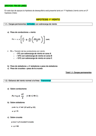 APOYOS FIN DE LINEA
En este tipo de apoyos la hipótesis de desequilibrio está presente tanto en 1ª hipótesis (viento como en 2ª
hipótesis (hielo)
HIPOTESIS 1ª VIENTO
1.1.- Cargas permanentes verticales con sobrecarga de viento
a) Peso de conductores + viento
• Fv = Tensión de los conductores con viento
o - 5ºC con sobrecarga de viento en zona A
o - 10ºC con sobrecarga de viento en zona B
o - 15ºC con sobrecarga de viento en zona C
b) Peso de aisladores = nº aisladores x peso de aisladores
c) Peso de crucetas = peso de la cruceta
Total 1.1: Cargas permanentes
1.2.- Esfuerzo del viento normal a la línea - Transversal
a) Sobre conductores
b) Sobre aisladores
c) Sobre cruceta
 