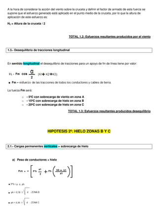 A la hora de considerar la acción del viento sobre la cruceta y definir el factor de armado de esta fuerza se
supone que el esfuerzo generado está aplicado en el punto medio de la cruceta, por lo que la altura de
aplicación de este esfuerzo es:
H5 = Altura de la cruceta / 2
TOTAL 1.2: Esfuerzos resultantes producidos por el viento
1.3.- Desequilibrio de tracciones longitudinal
En sentido longitudinal el desequilibrio de tracciones para un apoyo de fin de línea tiene por valor:
La fuerza Fm será:
o - 5ºC con sobrecarga de viento en zona A
o - 15ºC con sobrecarga de hielo en zona B
o - 20ºC con sobrecarga de hielo en zona C
TOTAL 1.3: Esfuerzos resultantes producidos desequilibrio
HIPOTESIS 2ª: HIELO ZONAS B Y C
2.1.- Cargas permanentes verticales + sobrecarga de hielo
a) Peso de conductores + hielo
 