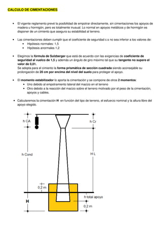 CALCULO DE CIMENTACIONES
• El vigente reglamento prevé la posibilidad de empotrar directamente, sin cimentaciones los apoyos de
madera u hormigón, pero es totalmente inusual. Lo normal en apoyos metálicos y de hormigón es
disponer de un cimiento que asegura su estabilidad al terreno.
• Las cimentaciones deben cumplir que el coeficiente de seguridad c.s no sea inferior a los valores de:
• Hipótesis normales: 1,5
• Hipótesis anormales 1,2
• Elegimos la fórmula de Sulzberger que está de acuerdo con las exigencias de coeficiente de
seguridad al vuelco de 1,5 y además un ángulo de giro máximo tal que su tangente no supere el
valor de 0,01.
Se adopta para el cimiento la forma prismática de sección cuadrada siendo aconsejable su
prolongación de 20 cm por encima del nivel del suelo para proteger el apoyo.
• El momento estabilizador lo aporta la cimentación y se compone de otros 2 momentos:
• Uno debido al empotramiento lateral del macizo en el terreno
• Otro debido a la reacción del macizo sobre el terreno motivado por el peso de la cimentación,
apoyos y cables.
• Calcularemos la cimentación H en función del tipo de terreno, el esfuerzo nominal y la altura libre del
apoyo elegido.
 