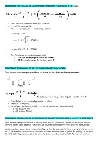 ESFUERZOS VERTICALES DE LOS CONDUCTORES CON HIELO zonas B y C (peso)
• Pch = esfuerzo vertical del conductor con hielo
• (a1+a2)/2 = aerovano (a)
• P’h = peso del conductor con sobrecarga de hielo
• Fh = Tensión de los conductores con hielo
o -15ºC con sobrecarga de viento en zona B
o –20ºC con sobrecarga de viento en zona C
ESFUERZOS HORIZONTALES DE LOS CONDUCTORES CON VIENTO
Estos esfuerzos son siempre normales a las líneas, es decir horizontales transversales
En caso de no ser un apoyo en ángulo se omite cos α/2
• Pcv = Esfuerzo horizontal del conductor con viento
• (a1+a2)/2 = aerovano
• q = esfuerzo del viento sobre el conductor por metro lineal (según diámetro)
ESFUERZOS HORIZONTALES DE AISLADORES, CRUCETAS, HERRAJES Y EL APOYO CON VIENTO
Estos esfuerzos perpendiculares a la línea depende en cada caso de las características propias de cada
elemento citado. Estas acciones se suman a los esfuerzos calculados del viento sobre los conductores.
Los constructores suelen dar la resistencia del apoyo libre del esfuerzo del viento sobre el propio apoyo, no
siendo necesario incluir dicho esfuerzo ente las acciones externas sobre el apoyo. Sin embargo el esfuerzo
del viento sobre la propia estructura del apoyo ha de ser considerada para el cálculo de cimentaciones.
 