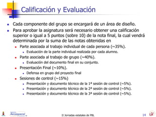 Calificación y Evaluación
   Cada componente del grupo se encargará de un área de diseño.
   Para aprobar la asignatura será necesario obtener una calificación
    superior o igual a 5 puntos (sobre 10) de la nota final, la cual vendrá
    determinada por la suma de las notas obtenidas en
        Parte asociada al trabajo individual de cada persona (~35%).
             Evaluación de la parte individual realizada por cada alumno.
        Parte asociada al trabajo de grupo (~40%).
             Evaluación del documento final en su conjunto.
        Presentación Final (~10%).
             Defensa en grupo del proyecto final
        Sesiones de control (~15%)
             Presentación y documento técnico de la 1ª sesión de control (~5%).
             Presentación y documento técnico de la 2ª sesión de control (~5%).
             Presentación y documento técnico de la 3ª sesión de control (~5%).




                                     II Jornadas estatales de PBL                  14
 