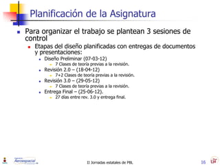 Planificación de la Asignatura
   Para organizar el trabajo se plantean 3 sesiones de
    control
       Etapas del diseño planificadas con entregas de documentos
        y presentaciones:
            Diseño Preliminar (07-03-12)
                  7 Clases de teoría previas a la revisión.
            Revisión 2.0 – (18-04-12)
                  7+2 Clases de teoría previas a la revisión.
            Revisión 3.0 – (29-05-12)
                  7 Clases de teoría previas a la revisión.
            Entrega Final – (25-06-12).
                  27 días entre rev. 3.0 y entrega final.




                                    II Jornadas estatales de PBL    16
 