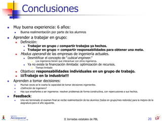 Conclusiones
   Muy buena experiencia: 6 años:
        Buena realimentación por parte de los alumnos
   Aprender a trabajar en grupo:
        Definición:
              Trabajar en grupo ≠ compartir trabajos ya hechos.
              Trabajar en grupo = compartir responsabilidades para obtener una meta.
        Modus operandi de las empresas de ingeniería actuales.
              Desmitificar el concepto de “cubical engineer.”
                      Los ingenieros tienen que interactuar con otros ingenieros.
              Ya no existe la financiación ilimitada: optimización de recursos.
                      Tiempo limitado
       Objetivo: responsabilidades individuales en un grupo de trabajo.
       ¡¡¡Trabajo en la industria!!!
   Aprenden a tomar decisiones:
        Muchas veces se le coarta la capacidad de tomar decisiones ingenieriles.
        ¿Definición de ingeniero?
        Hay que enseñarles a ser ingenieros: resolver problemas de forma constructiva, con repercusiones a sus hechos.

   Feedback:
        Una vez terminado el examen final se recibe realimentación de los alumnos (todos en grupo/mes redonda) para la mejora de la
         asignatura para el año siguiente.




                                                  II Jornadas estatales de PBL                                                 20
 