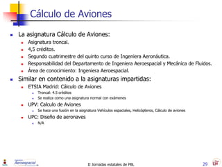 Cálculo de Aviones
   La asignatura Cálculo de Aviones:
        Asignatura troncal.
        4,5 créditos.
        Segundo cuatrimestre del quinto curso de Ingeniera Aeronáutica.
        Responsabilidad del Departamento de Ingeniera Aeroespacial y Mecánica de Fluidos.
        Área de conocimiento: Ingeniera Aeroespacial.
   Similar en contenido a la asignaturas impartidas:
        ETSIA Madrid: Cálculo de Aviones
             Troncal: 4.5 créditos
             Se realiza como una asignatura normal con exámenes
        UPV: Calculo de Aviones
             Se hace una fusión en la asignatura Vehículos espaciales, Helicópteros, Cálculo de aviones
        UPC: Diseño de aeronaves
             N/A




                                            II Jornadas estatales de PBL                                   29
 