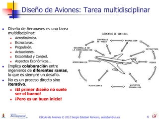 Diseño de Aviones: Tarea multidisciplinar

   Diseño de Aeronaves es una tarea
    multidisciplinar:
        Aerodinámica.
        Estructuras.
        Propulsión.
        Actuaciones.
        Estabilidad y Control.
        Aspectos Económicos…
   Implica colaboración entre
    ingenieros de diferentes ramas,
    lo que es siempre un desafío.
   No es un proceso directo sino
    iterativo.
       ¡El primer diseño no suele
        ser el bueno!
       ¡Pero es un buen inicio!



                       Cálculo de Aviones © 2012 Sergio Esteban Roncero, sesteban@us.es   4
 