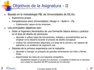 Objetivos de la Asignatura - II
   Basado en la metodología PBL de Universidades de EE.UU.
        Experiencia propia .
        Competiciones entre Universidades: Design it – Build it – Fly
             Colaboración/ apoyo de las empresas.
   Los principales objetivos son:
        Dotar al Ingeniero Aeronáutico de una formación básica teórica y práctica
         en el área de diseño de aeronaves
             Aprender a utilizar todas las herramientas, métodos y procedimientos que se
              emplean en la industria durante el proceso de diseño conceptual.
             Unificar los conocimientos adquiridos a lo largo de la carrera y ser capaces de
              aplicarlos a un problema de ingeniería real.
        Dotarles de la primera experiencia con la industria:
             Aprender a manejar un proyecto de grandes dimensiones con hitos y fechas
              límite.
             Experimentar los retos de una industría competitiva
                   Estudiantes trabajan en grupos (5-6 alumnos) y completan el diseño de un aeronave
                    que cumpla los requisitos del RFP propuesto por el instructor.


                                       II Jornadas estatales de PBL                              7
 