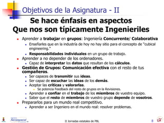Objetivos de la Asignatura - II
    Se hace énfasis en aspectos
Que nos son típicamente Ingenieriles
    Aprender a trabajar en grupos: Ingeniería Concurrente/ Colaborativa
         Enseñarles que en la industría de hoy no hay sitio para el concepto de “cubical
          engineering.”
         Responsabilidades individuales en un grupo de trabajo.
    Aprender a no depender de los ordenadores.
         Capaz de interpretar los datos que resultan de los cálculos.
    Gestión de Grupos: Comunicación efectiva con el resto de tus
     compañeros.
         Ser capaces de transmitir sus ideas.
         Ser capaz de escuchar las ideas de los demás.
         Aceptar las críticas y valorarlas.
               Se potencia Feedback del resto de grupos en la Revisiones.
         Aprender a confiar en el trabajo de los miembros de vuestro equipo.
         Saber que el resto de miembros de vuestro grupo depende de vosotros.
    Prepararlos para un mundo real competitivo.
         Aprender a ser Ingeniero en el mundo real: resolver problemas.


                                   II Jornadas estatales de PBL                       8
 