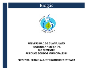 Biogás




       UNIVERSIDAD DE GUANAJUATO
          INGENIERIA AMBIENTAL
              10 º SEMESTRE
     RESIDUOS SOLIDOS MUNICIPALES III

PRESENTA: SERGIO ALBERTO GUTIERREZ ESTRADA
 