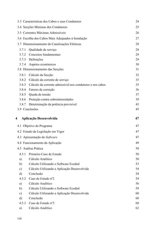 viii
3.3 Características dos Cabos e seus Condutores 24
3.4 Secções Mínimas dos Condutores 25
3.5 Correntes Máximas Admissíveis 26
3.6 Escolha dos Cabos Mais Adequados à Instalação 27
3.7 Dimensionamento de Canalizações Elétricas 28
3.7.1 Qualidade de serviço 28
3.7.2 Conceitos fundamentais 29
3.7.3 Definições 29
3.7.4 Aspetos económicos 30
3.8 Dimensionamento das Secções 31
3.8.1 Cálculo da Secção 32
3.8.2 Cálculo da corrente de serviço 33
3.8.3 Cálculo da corrente admissível nos condutores e nos cabos 35
3.8.4 Fatores de correção 36
3.8.5 Queda de tensão 37
3.8.6 Proteção contra sobreintensidades 39
3.8.7 Determinação da potência previsível 43
3.9 Conclusões 45
4 Aplicação Desenvolvida 47
4.1 Objetivo do Programa 47
4.2 Estudo da Legislação em Vigor 47
4.3 Apresentação do Software 47
4.4 Funcionamento da Aplicação 49
4.5 Análise Prática 50
4.5.1 Primeiro Caso de Estudo 50
a) Cálculo Analítico 50
b) Cálculo Utilizando o Software Ecodial 53
c) Cálculo Utilizando a Aplicação Desenvolvida 54
d) Conclusão 54
4.5.2 Caso de Estudo nº2 54
a) Cálculo Analítico 56
b) Cálculo Utilizando o Software Ecodial 59
c) Cálculo Utilizando a Aplicação Desenvolvida 60
d) Conclusão 60
4.5.3 Caso de Estudo nº3 60
a) Cálculo Analítico 62
 