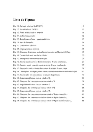 xi
Lista de Figuras
Fig. 2.1. Fachada principal da EXSEPI. 9
Fig. 2.2. Localização da EXSEPI. 10
Fig. 2.3. Áreas de atividade da empresa. 11
Fig. 2.4. Gabinete de projeto. 12
Fig. 2.5. Trabalho em oficina - quadros elétricos. 13
Fig. 2.6. Sala de formação. 14
Fig. 2.7. Gabinete de software. 15
Fig. 2.8. Organigrama da empresa. 16
Fig. 2.9. Diagrama de algumas aplicações pertencentes ao Microsoft Office. 17
Fig. 3.1. Características da instalação elétrica. 22
Fig. 3.2. Exemplo de um modo de instalação. 24
Fig. 3.3. Fatores a considerar no dimensionamento de uma canalização. 27
Fig. 3.4. Passos a seguir para determinar a secção de uma canalização. 33
Fig. 3.5. Expressões para o cálculo da corrente de serviço de uma carga. 34
Fig. 3.6. Cronograma a cumprir para o correto dimensionamento de uma canalização. 40
Fig. 3.7. Fatores a ter em consideração no cálculo da potência. 43
Fig. 4.1. Esquema unifilar do caso de estudo n.º1. 50
Fig. 4.2. Diagrama das correntes do caso de estudo n.º1. 51
Fig. 4.3. Esquema unifilar do caso de estudo n.º2. 54
Fig. 4.4. Diagrama das correntes do caso de estudo n.º2. 58
Fig. 4.5. Esquema unifilar do caso de estudo n.º3. 60
Fig. 4.6. Diagrama das correntes do caso de estudo n.º3 para o ramal A1. 66
Fig. 4.7. Diagrama das correntes do caso de estudo n.º3 para o ramal A2. 66
Fig. 4.8. Diagrama das correntes do caso de estudo n.º3 para a canalização SA. 66
 