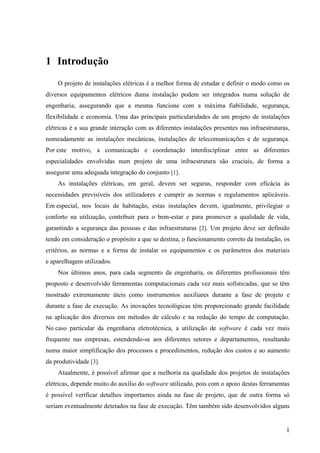 1
1 Introdução
O projeto de instalações elétricas é a melhor forma de estudar e definir o modo como os
diversos equipamentos elétricos duma instalação podem ser integrados numa solução de
engenharia, assegurando que a mesma funcione com a máxima fiabilidade, segurança,
flexibilidade e economia. Uma das principais particularidades de um projeto de instalações
elétricas é a sua grande interação com as diferentes instalações presentes nas infraestruturas,
nomeadamente as instalações mecânicas, instalações de telecomunicações e de segurança.
Por este motivo, a comunicação e coordenação interdisciplinar entre as diferentes
especialidades envolvidas num projeto de uma infraestrutura são cruciais, de forma a
assegurar uma adequada integração do conjunto [1].
As instalações elétricas, em geral, devem ser seguras, responder com eficácia às
necessidades previsíveis dos utilizadores e cumprir as normas e regulamentos aplicáveis.
Em especial, nos locais de habitação, estas instalações devem, igualmente, privilegiar o
conforto na utilização, contribuir para o bem-estar e para promover a qualidade de vida,
garantindo a segurança das pessoas e das infraestruturas [2]. Um projeto deve ser definido
tendo em consideração o propósito a que se destina, o funcionamento correto da instalação, os
critérios, as normas e a forma de instalar os equipamentos e os parâmetros dos materiais
e aparelhagem utilizados.
Nos últimos anos, para cada segmento da engenharia, os diferentes profissionais têm
proposto e desenvolvido ferramentas computacionais cada vez mais sofisticadas, que se têm
mostrado extremamente úteis como instrumentos auxiliares durante a fase de projeto e
durante a fase de execução. As inovações tecnológicas têm proporcionado grande facilidade
na aplicação dos diversos em métodos de cálculo e na redução do tempo de computação.
No caso particular da engenharia eletrotécnica, a utilização de software é cada vez mais
frequente nas empresas, estendendo-se aos diferentes setores e departamentos, resultando
numa maior simplificação dos processos e procedimentos, redução dos custos e ao aumento
da produtividade [3].
Atualmente, é possível afirmar que a melhoria na qualidade dos projetos de instalações
elétricas, depende muito do auxílio do software utilizado, pois com o apoio destas ferramentas
é possível verificar detalhes importantes ainda na fase de projeto, que de outra forma só
seriam eventualmente detetados na fase de execução. Têm também sido desenvolvidos alguns
 