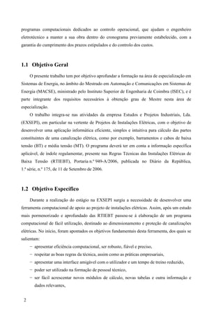 2
programas computacionais dedicados ao controlo operacional, que ajudam o engenheiro
eletrotécnico a manter a sua obra dentro do cronograma previamente estabelecido, com a
garantia do cumprimento dos prazos estipulados e do controlo dos custos.
1.1 Objetivo Geral
O presente trabalho tem por objetivo aprofundar a formação na área de especialização em
Sistemas de Energia, no âmbito do Mestrado em Automação e Comunicações em Sistemas de
Energia (MACSE), ministrado pelo Instituto Superior de Engenharia de Coimbra (ISEC), e é
parte integrante dos requisitos necessários à obtenção grau de Mestre nesta área de
especialização.
O trabalho integra-se nas atividades da empresa Estudos e Projetos Industriais, Lda.
(EXSEPI), em particular na vertente de Projetos de Instalações Elétricas, com o objetivo de
desenvolver uma aplicação informática eficiente, simples e intuitiva para cálculo das partes
constituintes de uma canalização elétrica, como por exemplo, barramentos e cabos de baixa
tensão (BT) e média tensão (MT). O programa deverá ter em conta a informação específica
aplicável, de índole regulamentar, presente nas Regras Técnicas das Instalações Elétricas de
Baixa Tensão (RTIEBT), Portaria n.º 949-A/2006, publicada no Diário da República,
1.ª série, n.º 175, de 11 de Setembro de 2006.
1.2 Objetivo Específico
Durante a realização do estágio na EXSEPI surgiu a necessidade de desenvolver uma
ferramenta computacional de apoio ao projeto de instalações elétricas. Assim, após um estudo
mais pormenorizado e aprofundado das RTIEBT passou-se à elaboração de um programa
computacional de fácil utilização, destinado ao dimensionamento e proteção de canalizações
elétricas. No início, foram apontados os objetivos fundamentais desta ferramenta, dos quais se
salientam:
− apresentar eficiência computacional, ser robusto, fiável e preciso,
− respeitar as boas regras da técnica, assim como as práticas empresariais,
− apresentar uma interface amigável com o utilizador e um tempo de treino reduzido,
− poder ser utilizado na formação de pessoal técnico,
− ser fácil acrescentar novos módulos de cálculo, novas tabelas e outra informação e
dados relevantes,
 