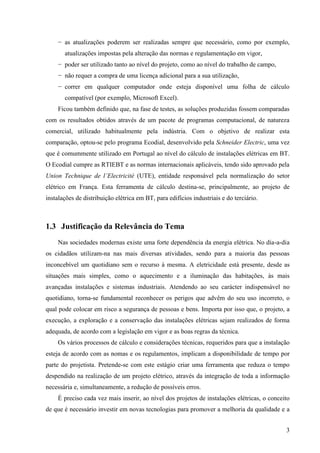 3
− as atualizações poderem ser realizadas sempre que necessário, como por exemplo,
atualizações impostas pela alteração das normas e regulamentação em vigor,
− poder ser utilizado tanto ao nível do projeto, como ao nível do trabalho de campo,
− não requer a compra de uma licença adicional para a sua utilização,
− correr em qualquer computador onde esteja disponível uma folha de cálculo
compatível (por exemplo, Microsoft Excel).
Ficou também definido que, na fase de testes, as soluções produzidas fossem comparadas
com os resultados obtidos através de um pacote de programas computacional, de natureza
comercial, utilizado habitualmente pela indústria. Com o objetivo de realizar esta
comparação, optou-se pelo programa Ecodial, desenvolvido pela Schneider Electric, uma vez
que é comummente utilizado em Portugal ao nível do cálculo de instalações elétricas em BT.
O Ecodial cumpre as RTIEBT e as normas internacionais aplicáveis, tendo sido aprovado pela
Union Technique de l’Electricité (UTE), entidade responsável pela normalização do setor
elétrico em França. Esta ferramenta de cálculo destina-se, principalmente, ao projeto de
instalações de distribuição elétrica em BT, para edifícios industriais e do terciário.
1.3 Justificação da Relevância do Tema
Nas sociedades modernas existe uma forte dependência da energia elétrica. No dia-a-dia
os cidadãos utilizam-na nas mais diversas atividades, sendo para a maioria das pessoas
inconcebível um quotidiano sem o recurso à mesma. A eletricidade está presente, desde as
situações mais simples, como o aquecimento e a iluminação das habitações, às mais
avançadas instalações e sistemas industriais. Atendendo ao seu carácter indispensável no
quotidiano, torna-se fundamental reconhecer os perigos que advêm do seu uso incorreto, o
qual pode colocar em risco a segurança de pessoas e bens. Importa por isso que, o projeto, a
execução, a exploração e a conservação das instalações elétricas sejam realizados de forma
adequada, de acordo com a legislação em vigor e as boas regras da técnica.
Os vários processos de cálculo e considerações técnicas, requeridos para que a instalação
esteja de acordo com as nomas e os regulamentos, implicam a disponibilidade de tempo por
parte do projetista. Pretende-se com este estágio criar uma ferramenta que reduza o tempo
despendido na realização de um projeto elétrico, através da integração de toda a informação
necessária e, simultaneamente, a redução de possíveis erros.
É preciso cada vez mais inserir, ao nível dos projetos de instalações elétricas, o conceito
de que é necessário investir em novas tecnologias para promover a melhoria da qualidade e a
 