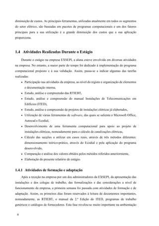 4
diminuição de custos. As principais ferramentas, utilizadas atualmente em todos os segmentos
do setor elétrico, são baseadas em pacotes de programas computacionais e um dos fatores
principais para a sua utilização é a grande diminuição dos custos que a sua aplicação
proporciona.
1.4 Atividades Realizadas Durante o Estágio
Durante o estágio na empresa EXSEPI, a aluna esteve envolvida em diversas atividades
na empresa. No entanto, a maior parte do tempo foi dedicado à implementação do programa
computacional proposto e à sua validação. Assim, passa-se a indicar algumas das tarefas
realizadas:
 Participação nas atividades da empresa, ao nível do registo e organização de elementos
e documentação interna,
 Estudo, análise e compreensão das RTIEBT,
 Estudo, análise e compreensão do manual Instalações de Telecomunicações em
Edifícios (ITED),
 Estudo, análise e compreensão de projetos de instalações elétricas já elaborados,
 Utilização de várias ferramentas de software, das quais se salienta o Microsoft Office,
Autocad e Ecodial,
 Desenvolvimento de uma ferramenta computacional para apoio ao projeto de
instalações elétricas, nomeadamente para o cálculo de canalizações elétricas,
 Cálculo das secções a utilizar em casos reais, através de três métodos diferentes:
dimensionamento teórico-prático, através do Ecodial e pela aplicação do programa
desenvolvido,
 Comparação e análise dos valores obtidos pelos métodos referidos anteriormente,
 Elaboração do presente relatório de estágio.
1.4.1 Atividades de formação e adaptação
Após a receção na empresa por um dos administradores da EXSEPI, da apresentação das
instalações e dos colegas de trabalho, das formalizações e das considerações a nível de
funcionamento da empresa, a primeira semana foi passada com atividades de formação e de
adaptação. Assim, os primeiros dias foram reservados à leitura de documentos importantes,
nomeadamente, as RTIEBT, o manual da 2.ª Edição do ITED, programas de trabalho
genéricos e catálogos de fornecedores. Esta fase revelou-se muito importante na ambientação
 