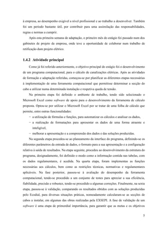 5
à empresa, ao desempenho exigível a nível profissional e ao trabalho a desenvolver. Também
foi um período bastante útil, por contribuir para uma assimilação das responsabilidades,
regras e normas a cumprir.
Após esta primeira semana de adaptação, o primeiro mês do estágio foi passado num dos
gabinetes de projeto da empresa, onde teve a oportunidade de colaborar num trabalho de
retificação dum projeto elétrico.
1.4.2 Atividade principal
Como já foi referido anteriormente, o objetivo principal do estágio foi o desenvolvimento
de um programa computacional, para o cálculo de canalizações elétricas. Após as atividades
de formação e adaptação referidas, começou-se por planificar as diferentes etapas necessárias
à implementação de uma ferramenta computacional que permitisse determinar a secção do
cabo a utilizar numa determinada instalação e respetiva queda de tensão.
Na primeira etapa foi definido o ambiente de trabalho, tendo sido selecionado o
Microsoft Excel como software de apoio para o desenvolvimento da ferramenta de cálculo
proposta. Optou-se por utilizar o Microsoft Excel por se tratar de uma folha de cálculo que
permite, entre outras funcionalidades:
− a utilização de fórmulas e funções, para automatizar os cálculos e analisar os dados,
− a realização de formatações para apresentar os dados de uma forma atraente e
inteligível,
− melhorar a apresentação e a compreensão dos dados e das soluções produzidas.
Na segunda etapa procedeu-se ao planeamento da interface do programa, definindo-se os
diferentes parâmetros da entrada de dados, o formato para a sua apresentação e a configuração
relativa à saída de resultados. Na etapa seguinte, procedeu ao desenvolvimento da estrutura do
programa, designadamente, foi definido o modo como a informação contida nas tabelas, com
os dados regulamentares, é acedida. Na quarta etapa, foram implementas as funções
necessárias aos cálculos, bem como as restrições técnicas, normativas e regulamentares
aplicáveis. Na fase posterior, passou-se à avaliação do desempenho da ferramenta
computacional, tendo-se procedido a um conjunto de testes para apreciar a sua eficiência,
fiabilidade, precisão e robustez, tendo-se procedido a algumas correções. Finalmente, na sexta
etapa, passou-se à validação, comparando os resultados obtidos com as soluções produzidas
pelo Ecodial, para diversas situações práticas, nomeadamente calcularam-se as secções de
cabos a instalar, em algumas das obras realizadas pela EXSEPI. A fase de validação de um
software é uma etapa de primordial importância, para garantir que as metas e os objetivos
 