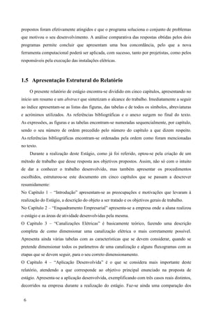 6
propostos foram efetivamente atingidos e que o programa soluciona o conjunto de problemas
que motivou o seu desenvolvimento. A análise comparativa das respostas obtidas pelos dois
programas permite concluir que apresentam uma boa concordância, pelo que a nova
ferramenta computacional poderá ser aplicada, com sucesso, tanto por projetistas, como pelos
responsáveis pela execução das instalações elétricas.
1.5 Apresentação Estrutural do Relatório
O presente relatório de estágio encontra-se dividido em cinco capítulos, apresentando no
início um resumo e um abstract que sintetizam o alcance do trabalho. Imediatamente a seguir
ao índice apresentam-se as listas das figuras, das tabelas e de todos os símbolos, abreviaturas
e acrónimos utilizados. As referências bibliográficas e o anexo surgem no final do texto.
As expressões, as figuras e as tabelas encontram-se numeradas sequencialmente, por capítulo,
sendo o seu número de ordem precedido pelo número do capítulo a que dizem respeito.
As referências bibliográficas encontram-se ordenadas pela ordem como foram mencionadas
no texto.
Durante a realização deste Estágio, como já foi referido, optou-se pela criação de um
método de trabalho que desse resposta aos objetivos propostos. Assim, não só com o intuito
de dar a conhecer o trabalho desenvolvido, mas também apresentar os procedimentos
escolhidos, estruturou-se este documento em cinco capítulos que se passam a descrever
resumidamente:
No Capítulo 1 – “Introdução” apresentam-se as preocupações e motivações que levaram à
realização do Estágio, a descrição do objeto a ser tratado e os objetivos gerais de trabalho.
No Capítulo 2 – “Enquadramento Empresarial” apresenta-se a empresa onde a aluna realizou
o estágio e as áreas de atividade desenvolvidas pela mesma.
O Capítulo 3 – “Canalizações Elétricas” é basicamente teórico, fazendo uma descrição
completa de como dimensionar uma canalização elétrica o mais corretamente possível.
Apresenta ainda várias tabelas com as características que se devem considerar, quando se
pretende dimensionar todos os parâmetros de uma canalização e alguns fluxogramas com as
etapas que se devem seguir, para o seu correto dimensionamento.
O Capítulo 4 – “Aplicação Desenvolvida” é o que se considera mais importante deste
relatório, atendendo a que corresponde ao objetivo principal enunciado na proposta de
estágio. Apresenta-se a aplicação desenvolvida, exemplificando com três casos reais distintos,
decorridos na empresa durante a realização do estágio. Faz-se ainda uma comparação dos
 