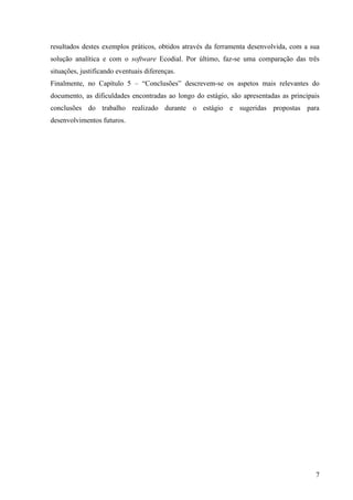 7
resultados destes exemplos práticos, obtidos através da ferramenta desenvolvida, com a sua
solução analítica e com o software Ecodial. Por último, faz-se uma comparação das três
situações, justificando eventuais diferenças.
Finalmente, no Capítulo 5 – “Conclusões” descrevem-se os aspetos mais relevantes do
documento, as dificuldades encontradas ao longo do estágio, são apresentadas as principais
conclusões do trabalho realizado durante o estágio e sugeridas propostas para
desenvolvimentos futuros.
 