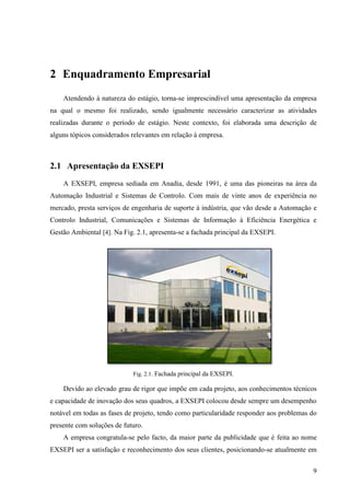 9
2 Enquadramento Empresarial
Atendendo à natureza do estágio, torna-se imprescindível uma apresentação da empresa
na qual o mesmo foi realizado, sendo igualmente necessário caracterizar as atividades
realizadas durante o período de estágio. Neste contexto, foi elaborada uma descrição de
alguns tópicos considerados relevantes em relação à empresa.
2.1 Apresentação da EXSEPI
A EXSEPI, empresa sediada em Anadia, desde 1991, é uma das pioneiras na área da
Automação Industrial e Sistemas de Controlo. Com mais de vinte anos de experiência no
mercado, presta serviços de engenharia de suporte à indústria, que vão desde a Automação e
Controlo Industrial, Comunicações e Sistemas de Informação à Eficiência Energética e
Gestão Ambiental [4]. Na Fig. 2.1, apresenta-se a fachada principal da EXSEPI.
Fig. 2.1. Fachada principal da EXSEPI.
Devido ao elevado grau de rigor que impõe em cada projeto, aos conhecimentos técnicos
e capacidade de inovação dos seus quadros, a EXSEPI colocou desde sempre um desempenho
notável em todas as fases de projeto, tendo como particularidade responder aos problemas do
presente com soluções de futuro.
A empresa congratula-se pelo facto, da maior parte da publicidade que é feita ao nome
EXSEPI ser a satisfação e reconhecimento dos seus clientes, posicionando-se atualmente em
 