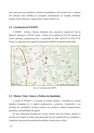10
todo o país como uma referência e sinónimo de qualidade ao mais elevado nível. A empresa
tem realizado vários trabalhos no estrangeiro, nomeadamente em Espanha, Alemanha,
Hungria, Áustria, Marrocos, Angola, Chile, Uruguai e México [4].
2.2 Localização da EXSEPI
A EXSEPI – Estudos e Projetos Industriais, Lda., encontra-se sedeada em Vale de
Moleiros, Apartado 65, 3780-621 Aguim – Anadia, com o telefone 231 510 350, endereço de
correio eletrónico, geral@exsepi.com e coordenadas de GPS, 40º24’24’’N, 8º26’57’’W.
Na Fig. 2.2, apresenta-se um mapa de localização da EXSEPI, retirado do Google Earth.
Fig. 2.2. Localização da EXSEPI.
2.3 Missão, Visão, Valores e Política da Qualidade
A missão da EXSEPI é a execução de estudos, projetos e instalação de soluções
industriais integradas [4]. A empresa compromete-se a promover e desenvolver a sua
atividade com “Qualidade”, de forma coerente com a política e objetivos organizacionais,
garantindo a sustentabilidade do negócio.
Ser uma organização prestadora de serviços credível junto dos clientes, gerando no
mercado uma imagem de solidez pela apresentação de uma estrutura flexível, competitiva e
competente, numa procura permanente das melhores soluções para o cliente.
 