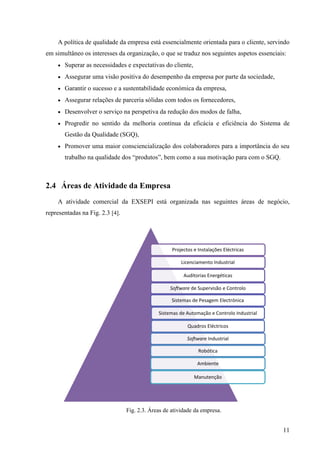 11
A política de qualidade da empresa está essencialmente orientada para o cliente, servindo
em simultâneo os interesses da organização, o que se traduz nos seguintes aspetos essenciais:
 Superar as necessidades e expectativas do cliente,
 Assegurar uma visão positiva do desempenho da empresa por parte da sociedade,
 Garantir o sucesso e a sustentabilidade económica da empresa,
 Assegurar relações de parceria sólidas com todos os fornecedores,
 Desenvolver o serviço na perspetiva da redução dos modos de falha,
 Progredir no sentido da melhoria contínua da eficácia e eficiência do Sistema de
Gestão da Qualidade (SGQ),
 Promover uma maior consciencialização dos colaboradores para a importância do seu
trabalho na qualidade dos “produtos”, bem como a sua motivação para com o SGQ.
2.4 Áreas de Atividade da Empresa
A atividade comercial da EXSEPI está organizada nas seguintes áreas de negócio,
representadas na Fig. 2.3 [4].
Fig. 2.3. Áreas de atividade da empresa.
Projectos e Instalações Eléctricas
Licenciamento Industrial
Auditorias Energéticas
Software de Supervisão e Controlo
Sistemas de Pesagem Electrónica
Sistemas de Automação e Controlo Industrial
Quadros Eléctricos
Software Industrial
Robótica
Ambiente
Manutenção
 