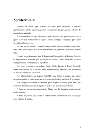 i
Agradecimentos
Gostaria de deixar aqui expresso os meus mais profundos e sentidos
agradecimentos a todos aqueles que deram a sua contribuição para que este relatório de
estágio fosse realizado.
À minha família, em especial aos meus pais e à minha irmã, por me darem todo o
apoio e por me incentivarem a seguir a minha formação académica, pelo amor
incondicional que nos une.
Ao meu marido António, pelas palavras de carinho e incentivo, pela compreensão,
entre tantas outras ajudas, não esquecendo também de agradecer o contributo do meu
filho.
A todos os professores da área de Engenharia Eletrotécnica, do Instituto Superior
de Engenharia de Coimbra, pela dedicação em ensinar, e onde aprofundei os meus
conhecimentos e competências de engenharia.
Aos meus orientadores de estágio, Doutor Carlos Ferreira e Doutor Fernando
Lopes, pelo rigor da sua orientação, apoio, disponibilidade, incentivo e esclarecimento
de dúvidas, sempre que solicitados.
Aos administradores da empresa EXSEPI, onde efetuei o estágio, pelo apoio
prestado em todos os momentos e por me terem possibilitado a realização deste estágio.
Aos colegas de trabalho da empresa, pelas alegrias divididas, pelo apoio nos
momentos de tristeza e desânimo e pelos conselhos nos momentos de trabalho.
A Deus, por me amparar nos momentos difíceis e me dar força interior para superar
as dificuldades.
A todas as pessoas que, direta ou indiretamente, contribuíram para a execução
deste relatório de estágio.
 