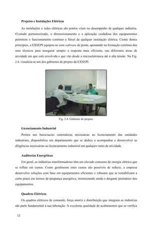 12
Projetos e Instalações Elétricas
As instalações e redes elétricas são pontos vitais no desempenho de qualquer indústria.
O estudo pormenorizado, o dimensionamento e a aplicação cuidadosa dos equipamentos
permitem o funcionamento contínuo e fiável de qualquer instalação elétrica. Ciente destes
princípios, a EXSEPI equipou-se com software de ponta, apostando na formação contínua dos
seus técnicos para assegurar sempre a resposta mais eficiente, nas diferentes áreas de
atividade em que está envolvida e que vão desde a microeletrónica até à alta tensão. Na Fig.
2.4, visualiza-se um dos gabinetes de projeto da EXSEPI.
Fig. 2.4. Gabinete de projeto.
Licenciamento Industrial
Peritos nas burocracias sistemáticas necessárias ao licenciamento das entidades
industriais, disponibiliza um departamento que se dedica a acompanhar e desenvolver as
diligências necessárias ao licenciamento industrial em qualquer ramo de atividade.
Auditorias Energéticas
Em geral, as indústrias transformadoras têm um elevado consumo de energia elétrica que
se reflete em custos. Como geralmente estes custos são possíveis de reduzir, a empresa
desenvolve soluções com base em equipamentos eficientes e robustos que se rentabilizam a
curto prazo em termos de poupança energética, minimizando ainda o desgaste prematuro dos
equipamentos.
Quadros Elétricos
Os quadros elétricos de comando, força motriz e distribuição que integram as indústrias
são parte fundamental à sua laboração. A excelente qualidade de acabamentos que se verifica
 