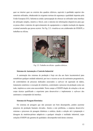13
quer no interior quer no exterior dos quadros elétricos, equivale à qualidade superior dos
materiais utilizados, obedecendo às exigentes normas de segurança e qualidade impostas pela
União Europeia (UE). Salienta-se ainda a preocupação de oferecer ao utilizador uma interface
de utilização simples, intuitiva e fiável, com o máximo de informações disponíveis para que
se possa obter o máximo de aproveitamento do equipamento e a rápida resolução de alguma
eventual anomalia que possa ocorrer. Na Fig. 2.5, visualiza-se um colaborador da EXSEPI, a
trabalhar na oficina.
Fig. 2.5. Trabalho em oficina - quadros elétricos.
Sistemas de Automação e Controlo Industrial
A automação dos sistemas de produção é hoje em dia um facto incontornável para
rentabilizar qualquer unidade industrial, por isso o recurso ao uso de autómatos programáveis,
de controladores de processo dedicados associados a software de aquisição de dados,
tratamento estatístico e execução de relatórios, controlando o processo de produção como um
todo, impõem-se como uma necessidade. Neste campo a EXSEPI dispõe de soluções e de um
corpo técnico qualificado e experiente para desenvolver e implementar o software dos
autómatos e computador de interface.
Sistemas de Pesagem Eletrónica
Os sistemas de pesagem que não possuam um bom desempenho, podem acarretar
prejuízos de produção bastante elevados. Atenta a este problema, a empresa desenvolve
sistemas e processos de pesagem dinâmica e estática, desde a seleção até à preparação e
dosagem de matérias-primas adaptáveis a qualquer situação e realidade industrial, cujas
soluções EXSEPI são garantia de qualidade e desempenho total destes sistemas.
 