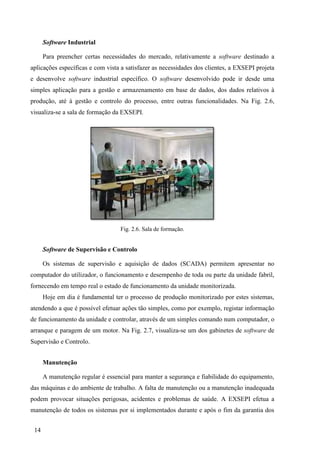 14
Software Industrial
Para preencher certas necessidades do mercado, relativamente a software destinado a
aplicações específicas e com vista a satisfazer as necessidades dos clientes, a EXSEPI projeta
e desenvolve software industrial específico. O software desenvolvido pode ir desde uma
simples aplicação para a gestão e armazenamento em base de dados, dos dados relativos à
produção, até à gestão e controlo do processo, entre outras funcionalidades. Na Fig. 2.6,
visualiza-se a sala de formação da EXSEPI.
Fig. 2.6. Sala de formação.
Software de Supervisão e Controlo
Os sistemas de supervisão e aquisição de dados (SCADA) permitem apresentar no
computador do utilizador, o funcionamento e desempenho de toda ou parte da unidade fabril,
fornecendo em tempo real o estado de funcionamento da unidade monitorizada.
Hoje em dia é fundamental ter o processo de produção monitorizado por estes sistemas,
atendendo a que é possível efetuar ações tão simples, como por exemplo, registar informação
de funcionamento da unidade e controlar, através de um simples comando num computador, o
arranque e paragem de um motor. Na Fig. 2.7, visualiza-se um dos gabinetes de software de
Supervisão e Controlo.
Manutenção
A manutenção regular é essencial para manter a segurança e fiabilidade do equipamento,
das máquinas e do ambiente de trabalho. A falta de manutenção ou a manutenção inadequada
podem provocar situações perigosas, acidentes e problemas de saúde. A EXSEPI efetua a
manutenção de todos os sistemas por si implementados durante e após o fim da garantia dos
 