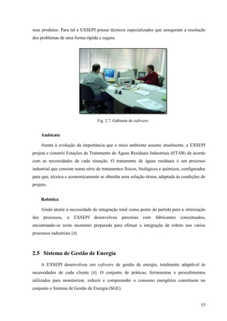 15
seus produtos. Para tal a EXSEPI possui técnicos especializados que asseguram a resolução
dos problemas de uma forma rápida e segura.
Fig. 2.7. Gabinete de software.
Ambiente
Atenta à evolução da importância que o meio ambiente assume atualmente, a EXSEPI
projeta e constrói Estações de Tratamento de Águas Residuais Industriais (ETAR) de acordo
com as necessidades de cada situação. O tratamento de águas residuais é um processo
industrial que consiste numa série de tratamentos físicos, biológicos e químicos, configurados
para que, técnica e economicamente se obtenha uma solução ótima, adaptada às condições do
projeto.
Robótica
Ainda atenta à necessidade de integração total como ponto de partida para a otimização
dos processos, a EXSEPI desenvolveu parcerias com fabricantes conceituados,
encontrando-se neste momento preparada para efetuar a integração de robots nos vários
processos industriais [4].
2.5 Sistema de Gestão de Energia
A EXSEPI desenvolveu um software de gestão de energia, totalmente adaptável às
necessidades de cada cliente [4]. O conjunto de práticas, ferramentas e procedimentos
utilizados para monitorizar, reduzir e compreender o consumo energético constituem no
conjunto o Sistema de Gestão de Energia (SGE).
 