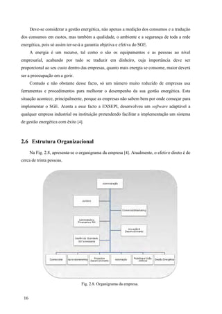 16
Deve-se considerar a gestão energética, não apenas a medição dos consumos e a tradução
dos consumos em custos, mas também a qualidade, o ambiente e a segurança de toda a rede
energética, pois só assim ter-se-á a garantia objetiva e efetiva do SGE.
A energia é um recurso, tal como o são os equipamentos e as pessoas ao nível
empresarial, acabando por tudo se traduzir em dinheiro, cuja importância deve ser
proporcional ao seu custo dentro das empresas, quanto mais energia se consome, maior deverá
ser a preocupação em a gerir.
Contudo e não obstante desse facto, só um número muito reduzido de empresas usa
ferramentas e procedimentos para melhorar o desempenho da sua gestão energética. Esta
situação acontece, principalmente, porque as empresas não sabem bem por onde começar para
implementar o SGE. Atenta a esse facto a EXSEPI, desenvolveu um software adaptável a
qualquer empresa industrial ou instituição pretendendo facilitar a implementação um sistema
de gestão energética com êxito [4].
2.6 Estrutura Organizacional
Na Fig. 2.8, apresenta-se o organigrama da empresa [4]. Atualmente, o efetivo direto é de
cerca de trinta pessoas.
Fig. 2.8. Organigrama da empresa.
 