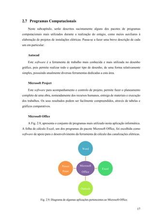 17
2.7 Programas Computacionais
Neste subcapítulo, serão descritos sucintamente alguns dos pacotes de programas
computacionais mais utilizados durante a realização do estágio, como meios auxiliares à
elaboração de projetos de instalações elétricas. Passa-se a fazer uma breve descrição de cada
um em particular:
Autocad
Este software é a ferramenta de trabalho mais conhecida e mais utilizada no desenho
gráfico, pois permite realizar todo e qualquer tipo de desenho, de uma forma relativamente
simples, possuindo atualmente diversas ferramentas dedicadas a esta área.
Microsoft Project
Este software para acompanhamento e controlo de projeto, permite fazer o planeamento
completo de uma obra, nomeadamente dos recursos humanos, entrega de materiais e execução
dos trabalhos. Os seus resultados podem ser facilmente compreendidos, através de tabelas e
gráficos comparativos.
Microsoft Office
A Fig. 2.9, apresenta o conjunto de programas mais utilizado nesta aplicação informática.
A folha de cálculo Excel, um dos programas do pacote Microsoft Office, foi escolhida como
software de apoio para o desenvolvimento da ferramenta de cálculo das canalizações elétricas.
Fig. 2.9. Diagrama de algumas aplicações pertencentes ao Microsoft Office.
Microsoft
Office
Word
Excel
Outlook
Power
Point
 