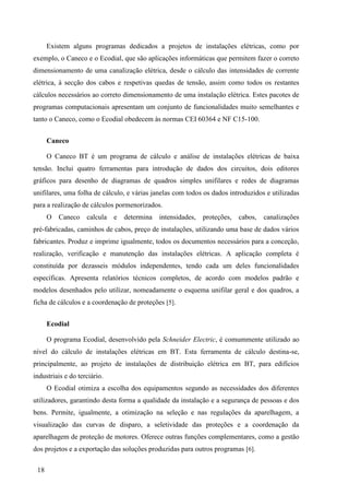 18
Existem alguns programas dedicados a projetos de instalações elétricas, como por
exemplo, o Caneco e o Ecodial, que são aplicações informáticas que permitem fazer o correto
dimensionamento de uma canalização elétrica, desde o cálculo das intensidades de corrente
elétrica, à secção dos cabos e respetivas quedas de tensão, assim como todos os restantes
cálculos necessários ao correto dimensionamento de uma instalação elétrica. Estes pacotes de
programas computacionais apresentam um conjunto de funcionalidades muito semelhantes e
tanto o Caneco, como o Ecodial obedecem às normas CEI 60364 e NF C15-100.
Caneco
O Caneco BT é um programa de cálculo e análise de instalações elétricas de baixa
tensão. Inclui quatro ferramentas para introdução de dados dos circuitos, dois editores
gráficos para desenho de diagramas de quadros simples unifilares e redes de diagramas
unifilares, uma folha de cálculo, e várias janelas com todos os dados introduzidos e utilizadas
para a realização de cálculos pormenorizados.
O Caneco calcula e determina intensidades, proteções, cabos, canalizações
pré-fabricadas, caminhos de cabos, preço de instalações, utilizando uma base de dados vários
fabricantes. Produz e imprime igualmente, todos os documentos necessários para a conceção,
realização, verificação e manutenção das instalações elétricas. A aplicação completa é
constituída por dezasseis módulos independentes, tendo cada um deles funcionalidades
específicas. Apresenta relatórios técnicos completos, de acordo com modelos padrão e
modelos desenhados pelo utilizar, nomeadamente o esquema unifilar geral e dos quadros, a
ficha de cálculos e a coordenação de proteções [5].
Ecodial
O programa Ecodial, desenvolvido pela Schneider Electric, é comummente utilizado ao
nível do cálculo de instalações elétricas em BT. Esta ferramenta de cálculo destina-se,
principalmente, ao projeto de instalações de distribuição elétrica em BT, para edifícios
industriais e do terciário.
O Ecodial otimiza a escolha dos equipamentos segundo as necessidades dos diferentes
utilizadores, garantindo desta forma a qualidade da instalação e a segurança de pessoas e dos
bens. Permite, igualmente, a otimização na seleção e nas regulações da aparelhagem, a
visualização das curvas de disparo, a seletividade das proteções e a coordenação da
aparelhagem de proteção de motores. Oferece outras funções complementares, como a gestão
dos projetos e a exportação das soluções produzidas para outros programas [6].
 