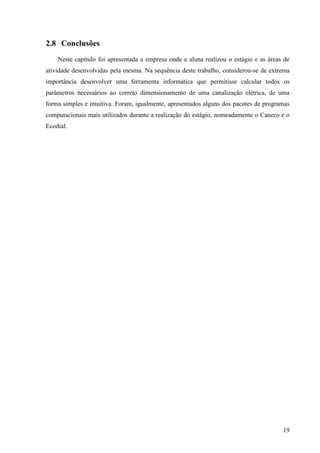 19
2.8 Conclusões
Neste capítulo foi apresentada a empresa onde a aluna realizou o estágio e as áreas de
atividade desenvolvidas pela mesma. Na sequência deste trabalho, considerou-se de extrema
importância desenvolver uma ferramenta informática que permitisse calcular todos os
parâmetros necessários ao correto dimensionamento de uma canalização elétrica, de uma
forma simples e intuitiva. Foram, igualmente, apresentados alguns dos pacotes de programas
computacionais mais utilizados durante a realização do estágio, nomeadamente o Caneco e o
Ecodial.
 