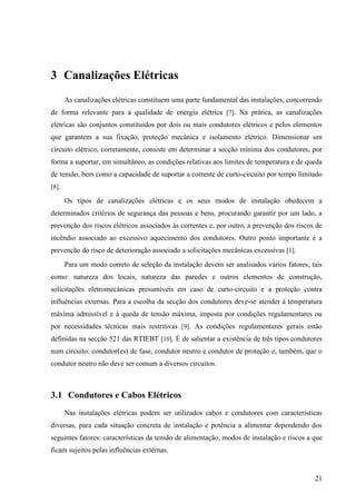 21
3 Canalizações Elétricas
As canalizações elétricas constituem uma parte fundamental das instalações, concorrendo
de forma relevante para a qualidade de energia elétrica [7]. Na prática, as canalizações
elétricas são conjuntos constituídos por dois ou mais condutores elétricos e pelos elementos
que garantem a sua fixação, proteção mecânica e isolamento elétrico. Dimensionar um
circuito elétrico, corretamente, consiste em determinar a secção mínima dos condutores, por
forma a suportar, em simultâneo, as condições relativas aos limites de temperatura e de queda
de tensão, bem como a capacidade de suportar a corrente de curto-circuito por tempo limitado
[8].
Os tipos de canalizações elétricas e os seus modos de instalação obedecem a
determinados critérios de segurança das pessoas e bens, procurando garantir por um lado, a
prevenção dos riscos elétricos associados às correntes e, por outro, a prevenção dos riscos de
incêndio associado ao excessivo aquecimento dos condutores. Outro ponto importante é a
prevenção do risco de deterioração associado a solicitações mecânicas excessivas [1].
Para um modo correto de seleção da instalação devem ser analisados vários fatores, tais
como: natureza dos locais, natureza das paredes e outros elementos de construção,
solicitações eletromecânicas presumíveis em caso de curto-circuito e a proteção contra
influências externas. Para a escolha da secção dos condutores deve-se atender à temperatura
máxima admissível e à queda de tensão máxima, imposta por condições regulamentares ou
por necessidades técnicas mais restritivas [9]. As condições regulamentares gerais estão
definidas na secção 521 das RTIEBT [10]. É de salientar a existência de três tipos condutores
num circuito: condutor(es) de fase, condutor neutro e condutor de proteção e, também, que o
condutor neutro não deve ser comum a diversos circuitos.
3.1 Condutores e Cabos Elétricos
Nas instalações elétricas podem ser utilizados cabos e condutores com características
diversas, para cada situação concreta de instalação e potência a alimentar dependendo dos
seguintes fatores: características da tensão de alimentação, modos de instalação e riscos a que
ficam sujeitos pelas influências externas.
 