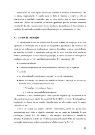 23
Podem ainda ser cabos rígidos ou flexíveis, conforme a instalação a alimentar seja fixa
ou móvel, respetivamente. A escolha deve ser feita de maneira a conferir ao cabo as
características e qualidades requeridas, quer no plano técnico quer no plano económico.
Esta escolha consiste em determinar os materiais apropriados para os diferentes elementos
constituintes do cabo e dimensionar o mesmo em função das condições de funcionamento e
instalação da canalização projetada, cumprindo as normas e a regulamentação em vigor.
3.2 Modos de Instalação
As canalizações devem ser estabelecidas de forma a poder ser assegurada a sua boa
exploração e conservação, isto é, deverá ser assegurada a possibilidade de verificação do
estado do seu isolamento, da localização ou reparação de qualquer avaria e a acessibilidade
aos aparelhos de ligação. A canalização será colocada de modo a facilitar a sua instalação,
inspeção, manutenção e o acesso às suas ligações [1]. A seleção do modo de instalação das
canalizações, no que se refere a condutores e aos cabos, deve ter em conta [12]:
 A natureza dos locais
 A natureza das paredes e dos outros elementos da construção que as suportam
 A tensão
 As solicitações eletromecânicas presumíveis em caso de curto-circuito
 Outras solicitações que possam ser previsíveis durante a execução ou em serviço
normal e, ainda, os aspetos relacionados com:
 As ligações, extremidades e fixações
 A proteção contra as influências externas.
Resumindo, o modo de instalação da canalização em função do tipo de condutor ou de
cabo, deve ser selecionado a partir do quadro 52F das RTIEBT e os modos de instalação das
canalizações em função da sua situação particular, deve ser selecionado a partir do quadro
52G das RTIEBT.
Através da análise dos quadros referidos anteriormente, existe um quadro mais
pormenorizado com todas as situações possíveis, para os modos de instalação de uma
canalização (Quadro 52H das RTIEBT). Por exemplo, selecionando o método de
referência A, condutores isolados em condutas circulares (tubos) embebidas em elementos da
construção, termicamente isolantes, como é possível observar na Fig. 3.2 [10].
 
