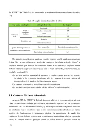 26
das RTIEBT. Na Tabela 3.4, são apresentadas as secções mínimas para condutores de cobre
[15].
Tabela 3.4. Secções mínimas do condutor de cobre.
Natureza das canalizações Utilização do circuito Secção (mm2
)
Instalações
fixas
Cabos e
condutores
isolados
Iluminação 1,5
Tomadas e força motriz 2,5
Fogão 4
Sinalização e comando 0,1
Condutores nus
Potência 10
Sinalização e comando 4
Ligações flexíveis por meio de
cabos ou de condutores isolados
Para um aparelho Depende da norma do aparelho
Para todas as outras aplicações 0,75
Nos circuitos monofásicos a secção do condutor neutro é igual à secção dos condutores
de fase. Nos circuitos trifásicos se a secção dos condutores for inferior ou igual a 16 mm2
, a
secção do neutro é igual à secção dos condutores de fase. Caso contrário, a secção do neutro
pode ser inferior à secção dos condutores de fase, se forem verificadas, simultaneamente, as
condições seguintes [10]:
a) a corrente máxima suscetível de percorrer o condutor neutro em serviço normal,
incluindo a das eventuais harmónicas, não for superior à corrente admissível
correspondente à da secção reduzida do condutor neutro,
b) o condutor neutro estiver protegido contra sobreintensidades,
c) a secção do condutor neutro não for inferior a 16 mm2
(condutor de cobre).
3.5 Correntes Máximas Admissíveis
A secção 523 das RTIEBT é dedicada às regras relativas às correntes admissíveis nos
cabos e nos condutores isolados, para utilização a tensões não superiores a 1 kV em corrente
alternada ou a 1,5 kV em corrente contínua [10]. Estas regras destinam-se a garantir uma vida
útil satisfatória para os condutores e para os seus isolamentos quando submetidos aos efeitos
térmicos do funcionamento à temperatura máxima. Na determinação da secção dos
condutores devem ainda ser consideradas, nomeadamente as condições relativas à proteção
contra os choques elétricos, proteção contra os efeitos térmicos, proteção contra as
 