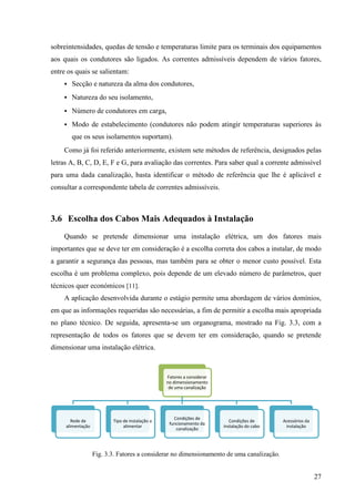27
sobreintensidades, quedas de tensão e temperaturas limite para os terminais dos equipamentos
aos quais os condutores são ligados. As correntes admissíveis dependem de vários fatores,
entre os quais se salientam:
 Secção e natureza da alma dos condutores,
 Natureza do seu isolamento,
 Número de condutores em carga,
 Modo de estabelecimento (condutores não podem atingir temperaturas superiores às
que os seus isolamentos suportam).
Como já foi referido anteriormente, existem sete métodos de referência, designados pelas
letras A, B, C, D, E, F e G, para avaliação das correntes. Para saber qual a corrente admissível
para uma dada canalização, basta identificar o método de referência que lhe é aplicável e
consultar a correspondente tabela de correntes admissíveis.
3.6 Escolha dos Cabos Mais Adequados à Instalação
Quando se pretende dimensionar uma instalação elétrica, um dos fatores mais
importantes que se deve ter em consideração é a escolha correta dos cabos a instalar, de modo
a garantir a segurança das pessoas, mas também para se obter o menor custo possível. Esta
escolha é um problema complexo, pois depende de um elevado número de parâmetros, quer
técnicos quer económicos [11].
A aplicação desenvolvida durante o estágio permite uma abordagem de vários domínios,
em que as informações requeridas são necessárias, a fim de permitir a escolha mais apropriada
no plano técnico. De seguida, apresenta-se um organograma, mostrado na Fig. 3.3, com a
representação de todos os fatores que se devem ter em consideração, quando se pretende
dimensionar uma instalação elétrica.
Fig. 3.3. Fatores a considerar no dimensionamento de uma canalização.
Fatores a considerar
no dimensionamento
de uma canalização
Rede de
alimentação
Tipo de instalação a
alimentar
Condições de
funcionamento da
canalização
Condições de
instalação do cabo
Acessórios da
instalação
 