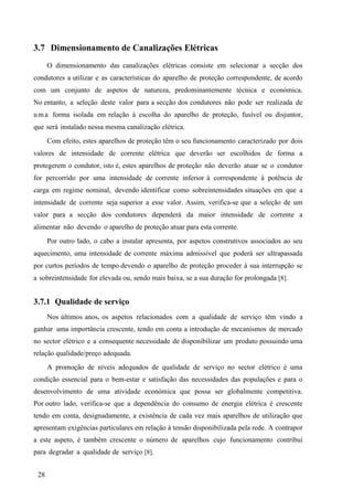 28
3.7 Dimensionamento de Canalizações Elétricas
O dimensionamento das canalizações elétricas consiste em selecionar a secção dos
condutores a utilizar e as características do aparelho de proteção correspondente, de acordo
com um conjunto de aspetos de natureza, predominantemente técnica e económica.
No entanto, a seleção deste valor para a secção dos condutores não pode ser realizada de
um a forma isolada em relação à escolha do aparelho de proteção, fusível ou disjuntor,
que será instalado nessa mesma canalização elétrica.
Com efeito, estes aparelhos de proteção têm o seu funcionamento caracterizado por dois
valores de intensidade de corrente elétrica que deverão ser escolhidos de forma a
protegerem o condutor, isto é, estes aparelhos de proteção não deverão atuar se o condutor
for percorrido por uma intensidade de corrente inferior à correspondente à potência de
carga em regime nominal, devendo identificar como sobreintensidades situações em que a
intensidade de corrente seja superior a esse valor. Assim, verifica-se que a seleção de um
valor para a secção dos condutores dependerá da maior intensidade de corrente a
alimentar não devendo o aparelho de proteção atuar para esta corrente.
Por outro lado, o cabo a instalar apresenta, por aspetos construtivos associados ao seu
aquecimento, uma intensidade de corrente máxima admissível que poderá ser ultrapassada
por curtos períodos de tempo devendo o aparelho de proteção proceder à sua interrupção se
a sobreintensidade for elevada ou, sendo mais baixa, se a sua duração for prolongada [8].
3.7.1 Qualidade de serviço
Nos últimos anos, os aspetos relacionados com a qualidade de serviço têm vindo a
ganhar uma importância crescente, tendo em conta a introdução de mecanismos de mercado
no sector elétrico e a consequente necessidade de disponibilizar um produto possuindo uma
relação qualidade/preço adequada.
A promoção de níveis adequados de qualidade de serviço no sector elétrico é uma
condição essencial para o bem-estar e satisfação das necessidades das populações e para o
desenvolvimento de uma atividade económica que possa ser globalmente competitiva.
Por outro lado, verifica-se que a dependência do consumo de energia elétrica é crescente
tendo em conta, designadamente, a existência de cada vez mais aparelhos de utilização que
apresentam exigências particulares em relação à tensão disponibilizada pela rede. A contrapor
a este aspeto, é também crescente o número de aparelhos cujo funcionamento contribui
para degradar a qualidade de serviço [8].
 