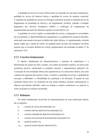 29
A qualidade de serviço no sector elétrico pode ser analisada nas suas duas componentes:
qualidade de serviço de natureza técnica e qualidade de serviço de natureza comercial.
A regulação da qualidade de serviço em Portugal continental encontra-se definida através do
Regulamento da Qualidade de Serviço e do Regulamento Tarifário, cabendo à Entidade
Reguladora dos Serviços Energéticos (ERSE) a verificação do cumprimento da
regulamentação por parte dos diferentes agentes do setor elétrico [16].
A qualidade do serviço implica a continuidade de serviço, a adequação às necessidades
dos consumidores, a disponibilidade dos equipamentos e a qualidade dos materiais utilizados,
merecendo uma atenção crescente no âmbito das redes elétricas. A regulamentação existente
apenas impõe que a queda de tensão, em qualquer ponto da rede, não ultrapasse um limite
máximo que se encontra definido (os valores regulamentares são mostrados na tabela 3.7 da
subsecção 3.8.5).
3.7.2 Conceitos fundamentais
O objetivo fundamental do dimensionamento e proteção de canalizações é a
determinação da secção do cabo a instalar e do calibre da proteção respetiva, da forma mais
económica possível, satisfazendo as condições técnicas e regulamentares aplicáveis [9].
A conceção de uma instalação elétrica deve igualmente ter em conta outros fatores, tais como
a garantia da segurança das pessoas e bens, o conforto, a qualidade do serviço, a qualidade da
execução, a fiabilidade e a flexibilidade de exploração e de utilização. O projeto de uma
instalação elétrica deve ser conduzido de uma forma metódica, pesando continuamente os
objetivos previamente definidos, tendo em atenção os aspetos económicos, em especial os
custos associados às soluções encontradas.
3.7.3 Definições
Os valores fundamentais envolvidos no dimensionamento de uma canalização elétrica,
são os seguintes:
IB – corrente de serviço da canalização (A),
IZ – corrente máxima admissível na canalização (A),
In – corrente estipulada do dispositivo de proteção (A),
I2 – corrente convencional de funcionamento da proteção (A),
Δu – queda de tensão (%),
ε.uns – queda de tensão máxima admissível (%).
 
