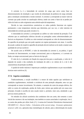 30
A corrente IB é a intensidade de corrente de carga que serve como base ao
dimensionamento da instalação e que resulta da alimentação da potência de carga estimada
para a instalação considerando a tensão nominal. A corrente IZ corresponde ao maior valor de
corrente que pode circular na canalização elétrica, tendo em conta o facto de as perdas por
efeito de Joule no cabo originarem uma sobrelevação de temperatura.
Devido às suas características construtivas os cabos poderão funcionar em regime
permanente a uma temperatura máxima que determina, por sua vez, o valor máximo de
intensidade de corrente que pode circular [11].
A intensidade de corrente In corresponde ao calibre ou valor nominal da proteção. É de
salientar que as canalizações elétricas deverão ser protegidas contra sobreintensidades por
fusíveis ou disjuntores. O calibre ou valor nominal corresponde ao valor de dimensionamento
do aparelho de proteção que este pode suportar em regime permanente sem atuar. A escolha
da secção a adotar do respetivo aparelho de proteção deverá realizar-se de modo a manter uma
qualidade de serviço aceitável.
De acordo com as RTIEBT, o valor da intensidade de corrente I2, na prática, é igual
à corrente de funcionamento, no tempo convencional, para os disjuntores, e à corrente de
fusão, no tempo convencional, para os fusíveis do tipo gG.
O valor de IB é calculado em função da carga prevista para a canalização, o valor de Iz
depende da secção e das condições de instalação do cabo e os valores de In e de I2 são
características da proteção escolhida.
A queda de tensão máxima é imposta por condições regulamentares ou por necessidades
técnicas mais restritivas [9].
3.7.4 Aspetos económicos
Tradicionalmente, a secção escolhida é a menor de todas aquelas que satisfazem as
condições regulamentares, incluindo a existência de uma proteção adequada, uma vez que
corresponde ao menor investimento. No entanto, o aumento do custo da energia elétrica, fez
subir os custos de exploração, perdas de Joule, para valores que podem pôr em causa esse
princípio, levando à escolha de uma secção maior e, portanto, mais cara, atendendo a que
provoca menos perdas [9].
Os métodos de cálculo económico dos condutores têm em conta, não somente o custo
inicial dos mesmos e da sua instalação, mas também os custos associados à exploração, isto é,
os custos das perdas por efeito Joule [17]. A norma da Comissão Eletrotécnica Internacional
CIE 60287-3-2 – Electric Cables – Calculation of the current rating – Economic optimization
of power cable size, apresenta duas metodologias de cálculo, para a determinação da secção
 